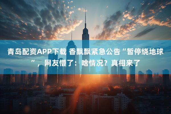 青岛配资APP下载 香飘飘紧急公告“暂停绕地球”，网友懵了：啥情况？真相来了