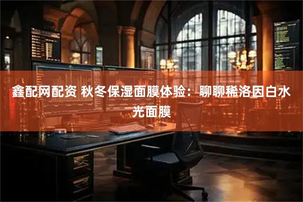 鑫配网配资 秋冬保湿面膜体验：聊聊稀洛因白水光面膜