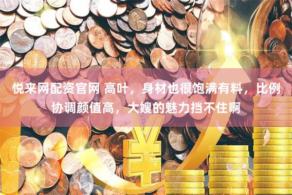 悦来网配资官网 高叶，身材也很饱满有料，比例协调颜值高，大嫂的魅力挡不住啊
