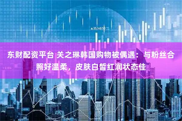 东财配资平台 关之琳韩国购物被偶遇：与粉丝合照好温柔，皮肤白皙红润状态佳