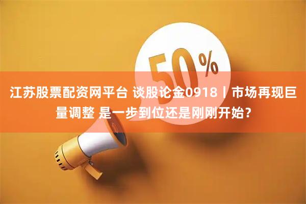 江苏股票配资网平台 谈股论金0918丨市场再现巨量调整 是一步到位还是刚刚开始？
