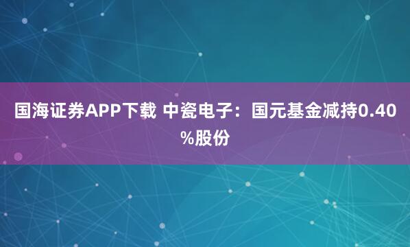 国海证券APP下载 中瓷电子：国元基金减持0.40%股份
