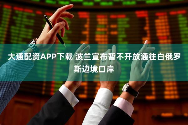 大通配资APP下载 波兰宣布暂不开放通往白俄罗斯边境口岸