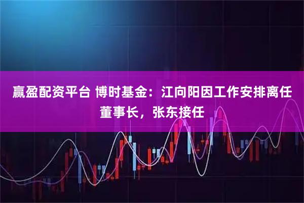 赢盈配资平台 博时基金：江向阳因工作安排离任董事长，张东接任