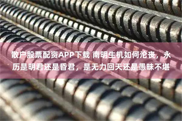 散户股票配资APP下载 南明生机如何沦丧，永历是明君还是昏君，是无力回天还是愚昧不堪