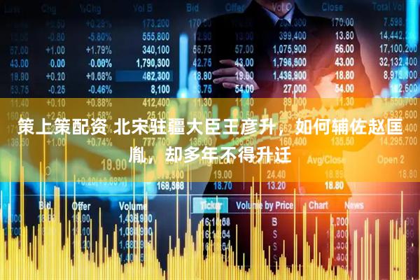 策上策配资 北宋驻疆大臣王彦升，如何辅佐赵匡胤，却多年不得升迁