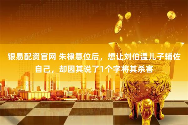银易配资官网 朱棣篡位后，想让刘伯温儿子辅佐自己，却因其说了1个字将其杀害