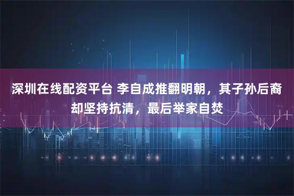 深圳在线配资平台 李自成推翻明朝，其子孙后裔却坚持抗清，最后举家自焚
