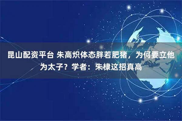 昆山配资平台 朱高炽体态胖若肥猪，为何要立他为太子？学者：朱棣这招真高
