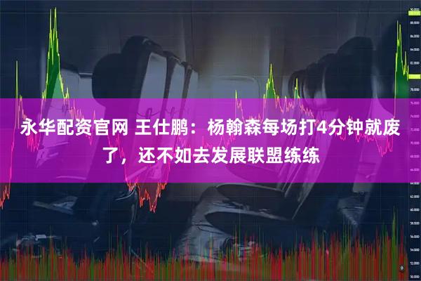 永华配资官网 王仕鹏：杨翰森每场打4分钟就废了，还不如去发展联盟练练