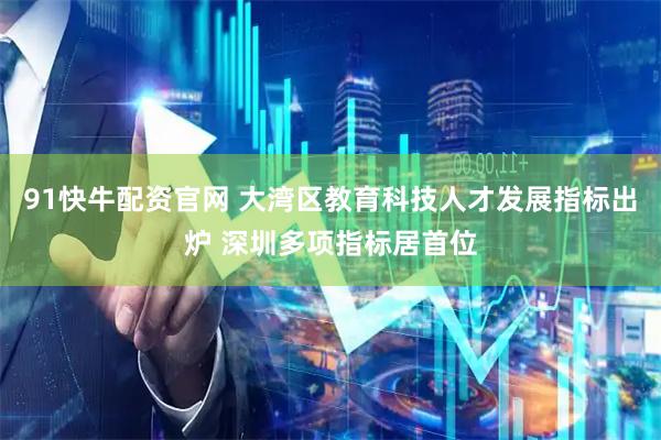 91快牛配资官网 大湾区教育科技人才发展指标出炉 深圳多项指标居首位