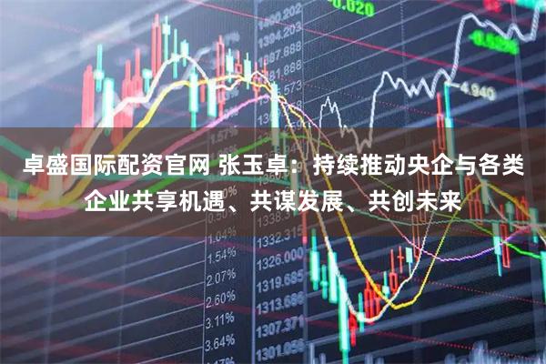 卓盛国际配资官网 张玉卓：持续推动央企与各类企业共享机遇、共谋发展、共创未来