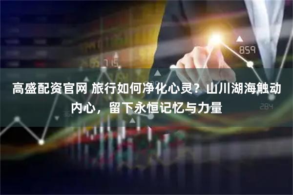 高盛配资官网 旅行如何净化心灵？山川湖海触动内心，留下永恒记忆与力量