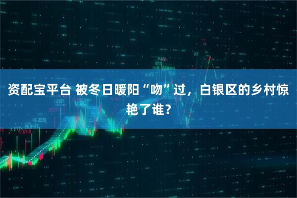 资配宝平台 被冬日暖阳“吻”过，白银区的乡村惊艳了谁？