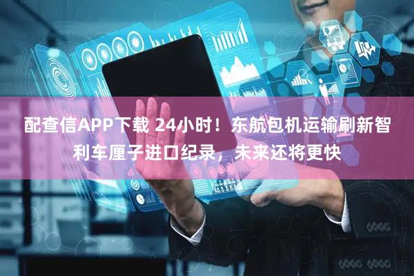 配查信APP下载 24小时！东航包机运输刷新智利车厘子进口纪录，未来还将更快