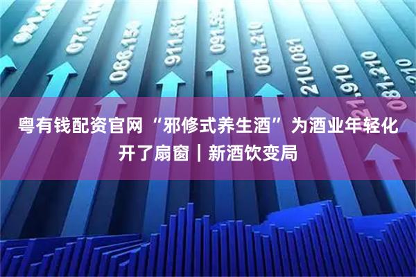 粤有钱配资官网 “邪修式养生酒” 为酒业年轻化开了扇窗｜新酒饮变局