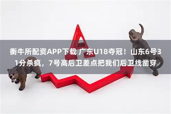 衡牛所配资APP下载 广东U18夺冠！山东6号31分杀疯，7号高后卫差点把我们后卫线凿穿