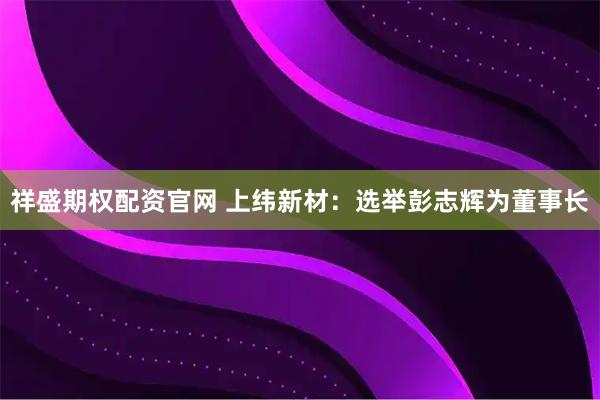 祥盛期权配资官网 上纬新材：选举彭志辉为董事长