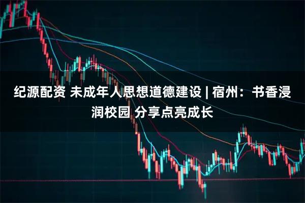 纪源配资 未成年人思想道德建设 | 宿州：书香浸润校园 分享点亮成长