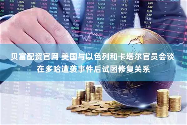 贝富配资官网 美国与以色列和卡塔尔官员会谈 在多哈遭袭事件后试图修复关系
