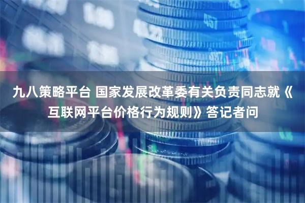 九八策略平台 国家发展改革委有关负责同志就《互联网平台价格行为规则》答记者问