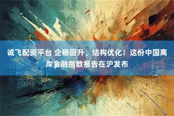 诚飞配资平台 企稳回升、结构优化！这份中国离岸金融指数报告在沪发布