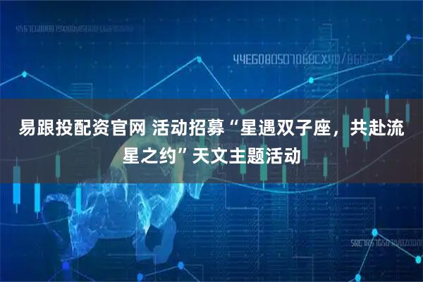 易跟投配资官网 活动招募“星遇双子座，共赴流星之约”天文主题活动