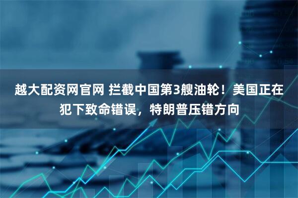 越大配资网官网 拦截中国第3艘油轮！美国正在犯下致命错误，特朗普压错方向
