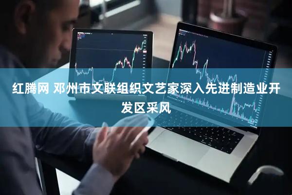 红腾网 邓州市文联组织文艺家深入先进制造业开发区采风