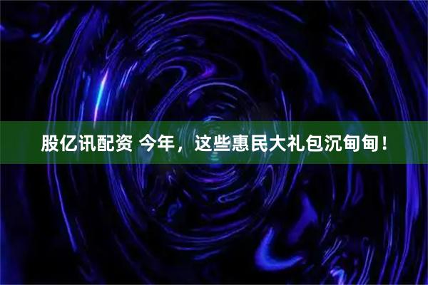 股亿讯配资 今年，这些惠民大礼包沉甸甸！