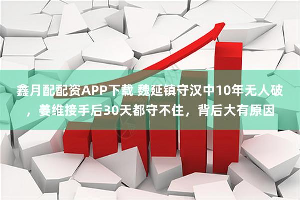 鑫月配配资APP下载 魏延镇守汉中10年无人破，姜维接手后30天都守不住，背后大有原因