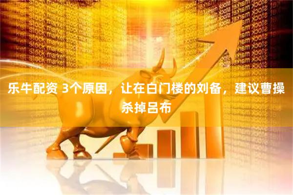 乐牛配资 3个原因，让在白门楼的刘备，建议曹操杀掉吕布