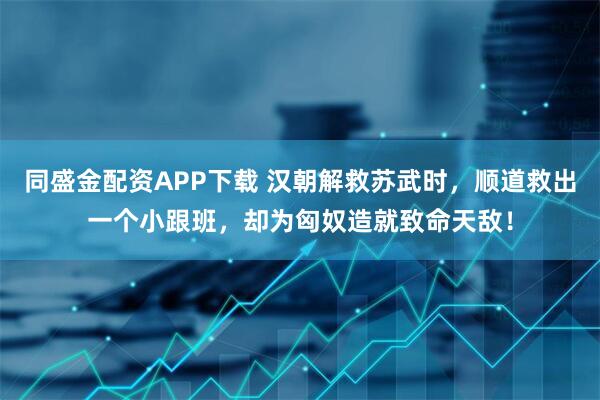同盛金配资APP下载 汉朝解救苏武时，顺道救出一个小跟班，却为匈奴造就致命天敌！