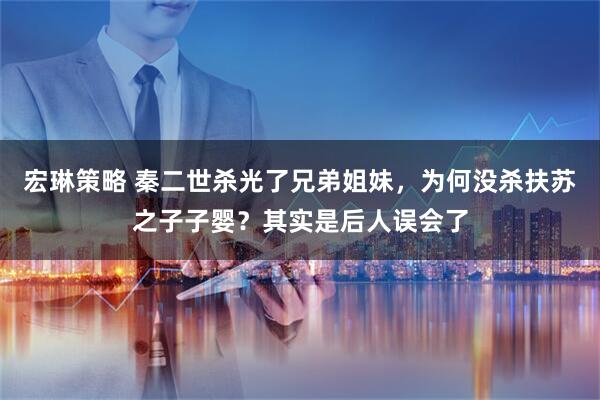 宏琳策略 秦二世杀光了兄弟姐妹，为何没杀扶苏之子子婴？其实是后人误会了