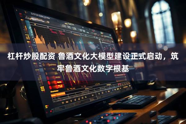 杠杆炒股配资 鲁酒文化大模型建设正式启动，筑牢鲁酒文化数字根基