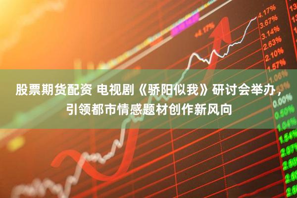 股票期货配资 电视剧《骄阳似我》研讨会举办，引领都市情感题材创作新风向