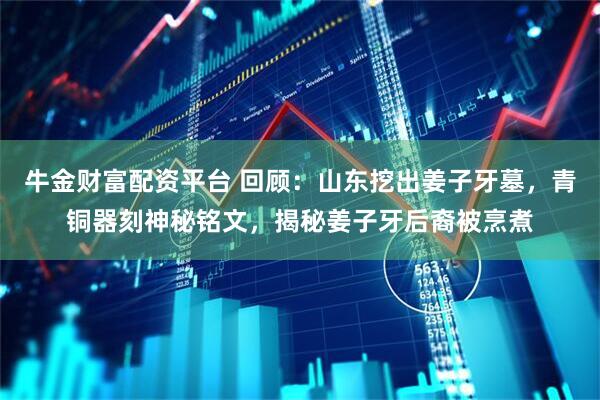牛金财富配资平台 回顾：山东挖出姜子牙墓，青铜器刻神秘铭文，揭秘姜子牙后裔被烹煮