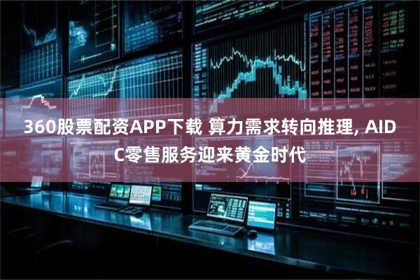 360股票配资APP下载 算力需求转向推理, AIDC零售服务迎来黄金时代