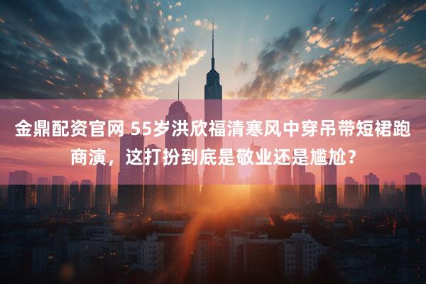 金鼎配资官网 55岁洪欣福清寒风中穿吊带短裙跑商演，这打扮到底是敬业还是尴尬？